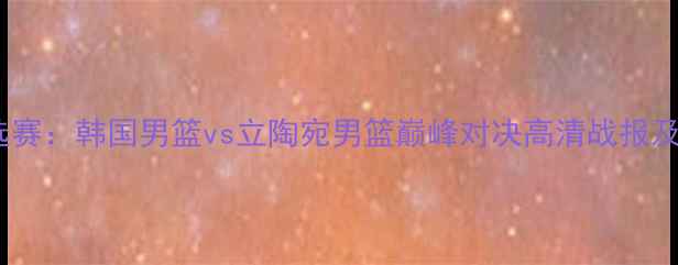 图片 男篮世界杯预选赛：韩国男篮vs立陶宛男篮巅峰对决高清战报及赛后深度分析2