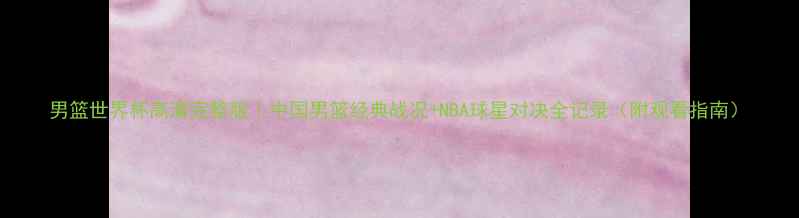 图片 男篮世界杯高清完整版｜中国男篮经典战况+NBA球星对决全记录（附观看指南）