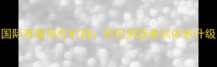 图片 男篮国青队国际赛事高光时刻：中国男篮青训体系升级与未来展望