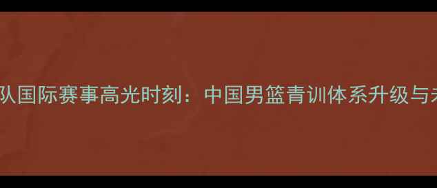 图片 男篮国青队国际赛事高光时刻：中国男篮青训体系升级与未来展望1
