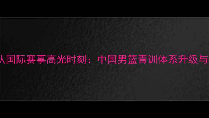 图片 男篮国青队国际赛事高光时刻：中国男篮青训体系升级与未来展望2
