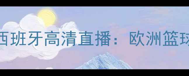 图片 男篮土耳其vs西班牙高清直播：欧洲篮球巅峰对决深度