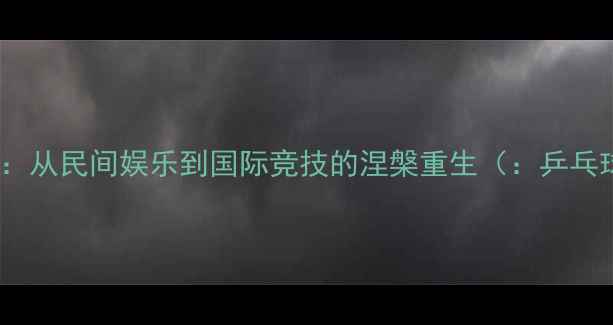 图片 百年国球史：从民间娱乐到国际竞技的涅槃重生（：乒乓球发展史）1