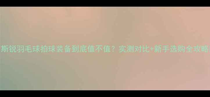 图片 百斯锐羽毛球拍球装备到底值不值？实测对比+新手选购全攻略✅