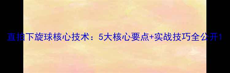图片 直拍下旋球核心技术：5大核心要点+实战技巧全公开1
