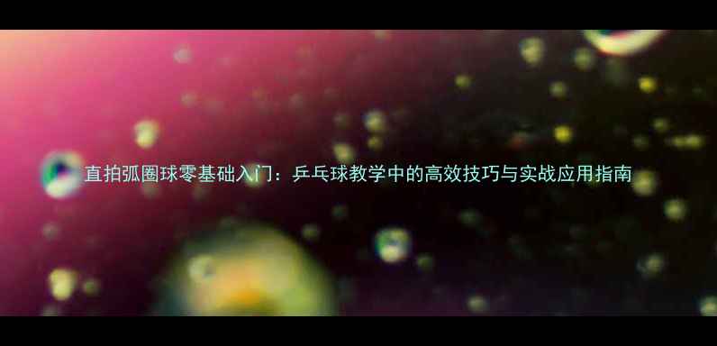 图片 直拍弧圈球零基础入门：乒乓球教学中的高效技巧与实战应用指南