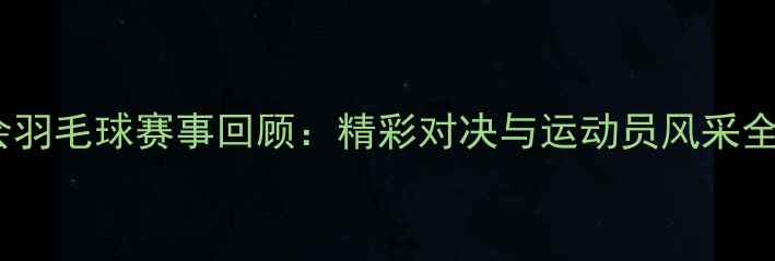 图片 省运会羽毛球赛事回顾：精彩对决与运动员风采全记录2