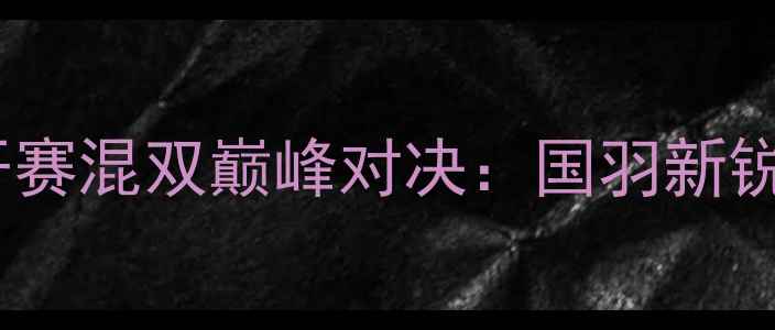 图片 福州国际羽毛球公开赛混双巅峰对决：国羽新锐组合首秀引爆全场1