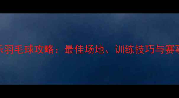 图片 福州长乐羽毛球攻略：最佳场地、训练技巧与赛事信息全