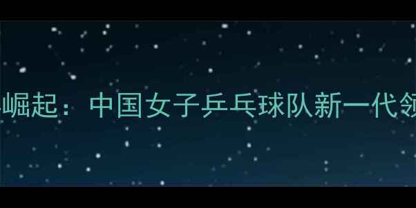 图片 福建女乒崛起：中国女子乒乓球队新一代领军力量1