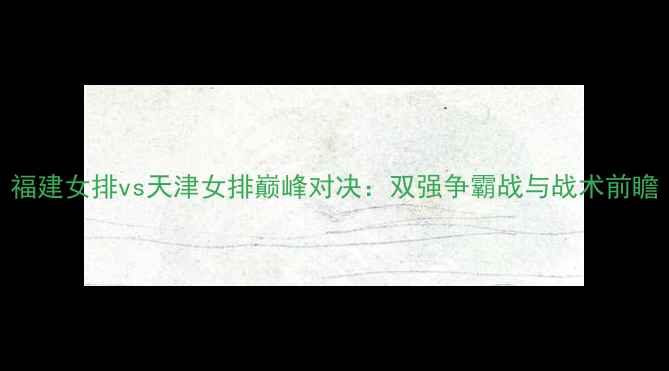 图片 福建女排vs天津女排巅峰对决：双强争霸战与战术前瞻