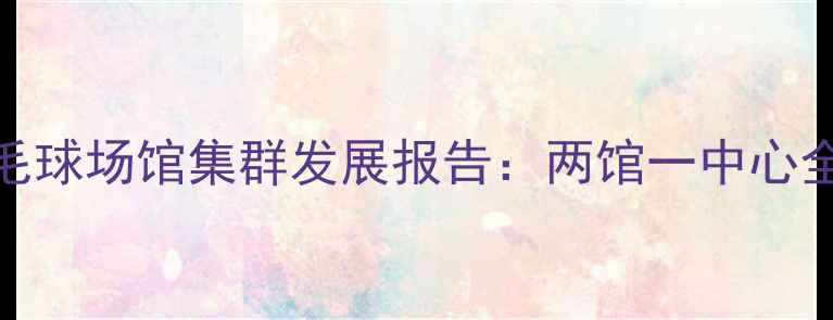 图片 福清专业羽毛球场馆集群发展报告：两馆一中心全与运动指南