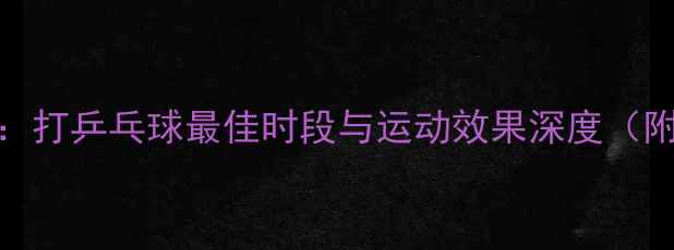 图片 科学时间表：打乒乓球最佳时段与运动效果深度（附训练指南）