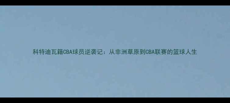 图片 科特迪瓦籍CBA球员逆袭记：从非洲草原到CBA联赛的篮球人生