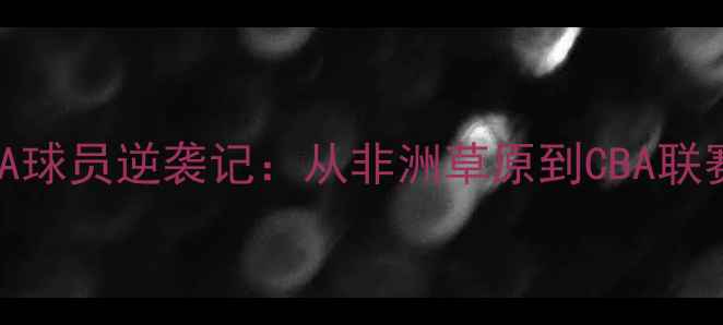 图片 科特迪瓦籍CBA球员逆袭记：从非洲草原到CBA联赛的篮球人生1