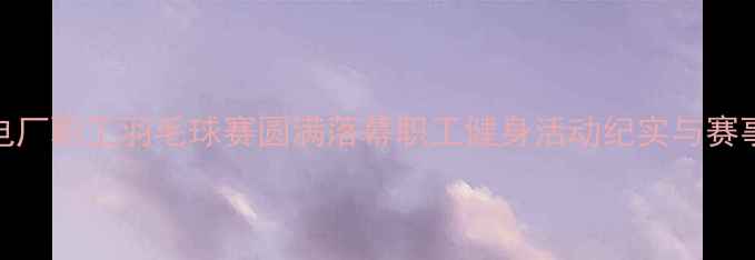 图片 秦皇岛电厂职工羽毛球赛圆满落幕职工健身活动纪实与赛事亮点全