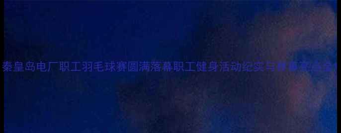 图片 秦皇岛电厂职工羽毛球赛圆满落幕职工健身活动纪实与赛事亮点全1