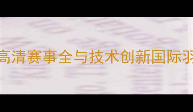 图片 章鱼羽毛球重播：高清赛事全与技术创新国际羽联挑战赛经典战报