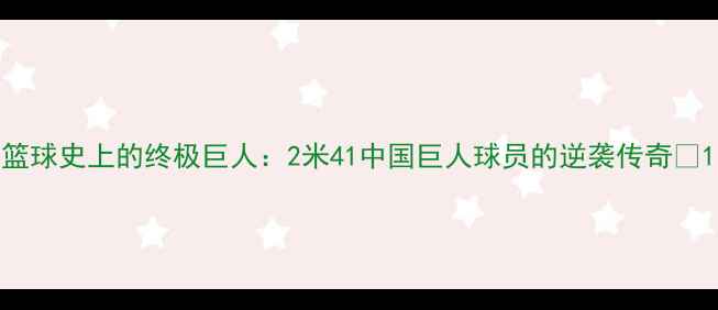 图片 篮球史上的终极巨人：2米41中国巨人球员的逆袭传奇🏀1