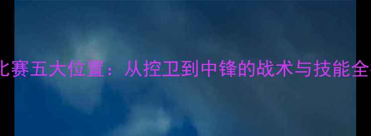 图片 篮球比赛五大位置：从控卫到中锋的战术与技能全指南1