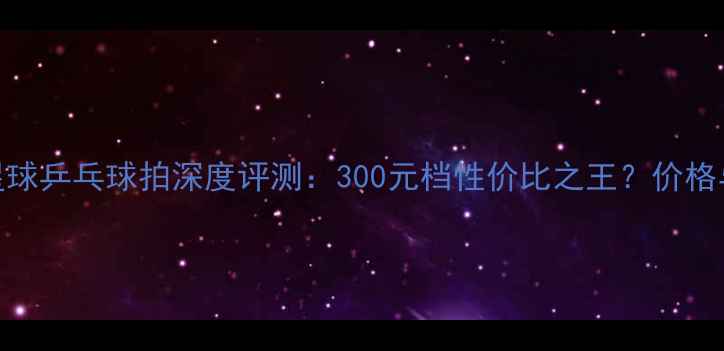 图片 红双喜3星球乒乓球拍深度评测：300元档性价比之王？价格与性能全1