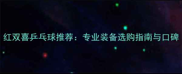 图片 红双喜乒乓球推荐：专业装备选购指南与口碑
