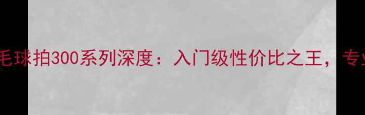图片 红双喜羽毛球拍300系列深度：入门级性价比之王，专业性能全2