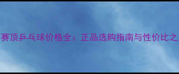 图片 红双喜赛顶乒乓球价格全：正品选购指南与性价比之王推荐