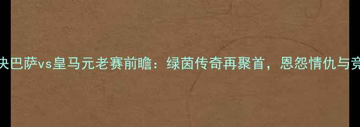 图片 经典对决巴萨vs皇马元老赛前瞻：绿茵传奇再聚首，恩怨情仇与竞技并存