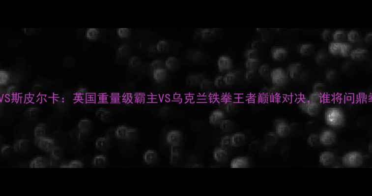 图片 维尔德VS斯皮尔卡：英国重量级霸主VS乌克兰铁拳王者巅峰对决，谁将问鼎拳坛？1