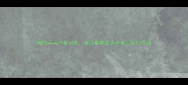 图片 绵阳乒乓球全记录：全民赛事盛况与全民运动热潮