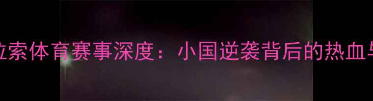 图片 美国vs库拉索体育赛事深度：小国逆袭背后的热血与冷门看点