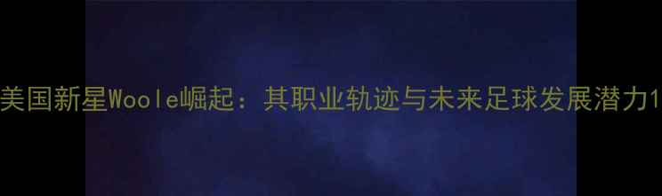 图片 美国新星Woole崛起：其职业轨迹与未来足球发展潜力1