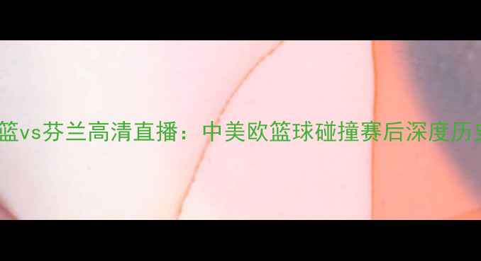 图片 美国男篮vs芬兰高清直播：中美欧篮球碰撞赛后深度历史对决2