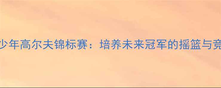 图片 美国青少年高尔夫锦标赛：培养未来冠军的摇篮与竞技舞台