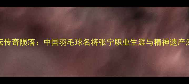 图片 羽坛传奇陨落：中国羽毛球名将张宁职业生涯与精神遗产深度