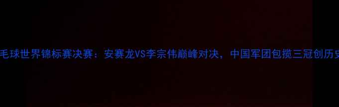 图片 羽毛球世界锦标赛决赛：安赛龙VS李宗伟巅峰对决，中国军团包揽三冠创历史1