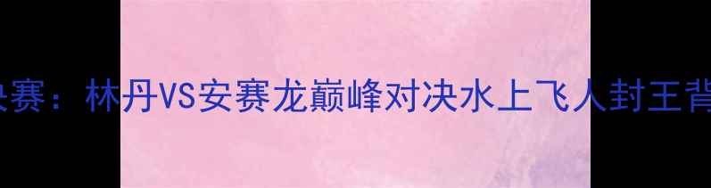 图片 羽毛球世锦赛决赛：林丹VS安赛龙巅峰对决水上飞人封王背后的经典战役1