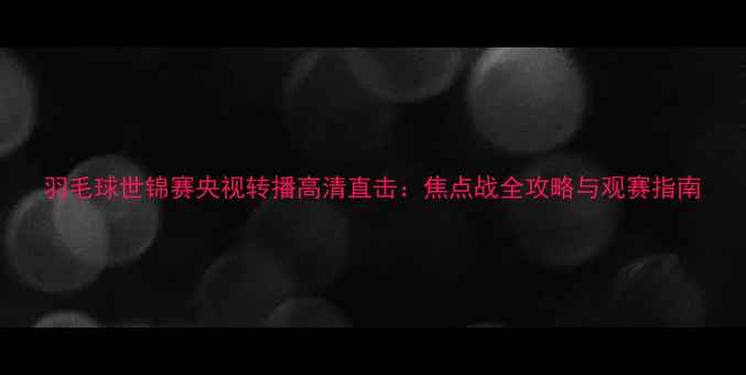 图片 羽毛球世锦赛央视转播高清直击：焦点战全攻略与观赛指南