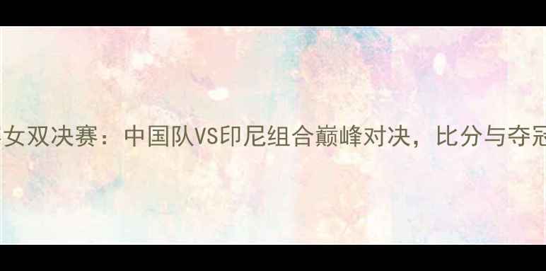 图片 羽毛球世锦赛女双决赛：中国队VS印尼组合巅峰对决，比分与夺冠热门深度！1