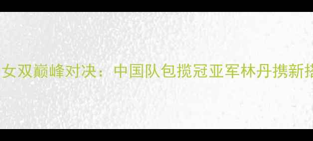 图片 羽毛球世锦赛女双巅峰对决：中国队包揽冠亚军林丹携新搭档再创历史2