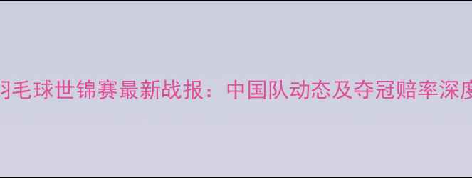 图片 羽毛球世锦赛最新战报：中国队动态及夺冠赔率深度
