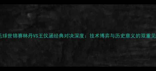 图片 羽毛球世锦赛林丹VS王仪涵经典对决深度：技术博弈与历史意义的双重见证1