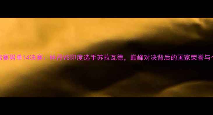 图片 羽毛球世锦赛男单14决赛：林丹VS印度选手苏拉瓦德，巅峰对决背后的国家荣誉与个人谢幕战