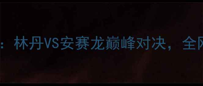 图片 羽毛球世锦赛高清比赛回放：林丹VS安赛龙巅峰对决，全网首曝16场经典战役全记录2