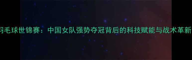 图片 羽毛球世锦赛：中国女队强势夺冠背后的科技赋能与战术革新1