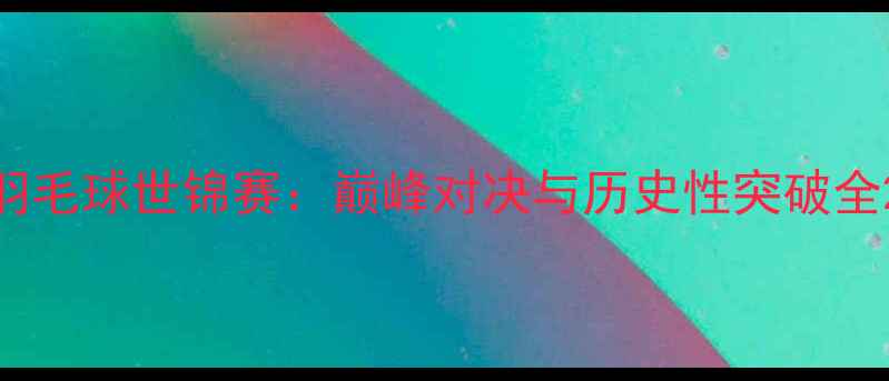 图片 羽毛球世锦赛：巅峰对决与历史性突破全2