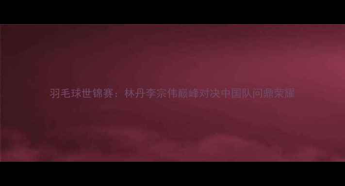 图片 羽毛球世锦赛：林丹李宗伟巅峰对决中国队问鼎荣耀