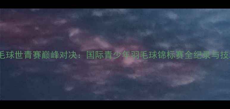 图片 羽毛球世青赛巅峰对决：国际青少年羽毛球锦标赛全纪录与技术1