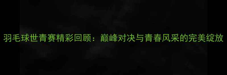 图片 羽毛球世青赛精彩回顾：巅峰对决与青春风采的完美绽放